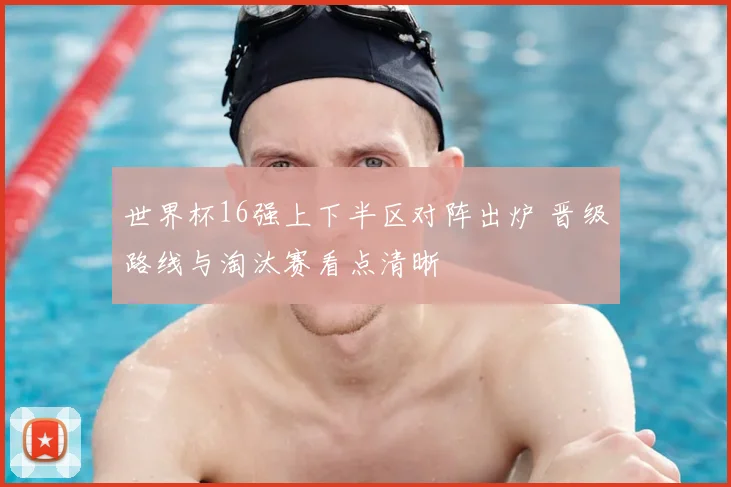 世界杯16强上下半区对阵出炉 晋级路线与淘汰赛看点清晰