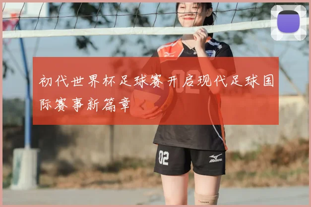 初代世界杯足球赛开启现代足球国际赛事新篇章