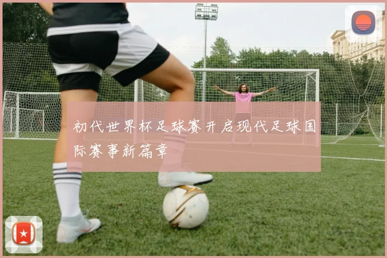 初代世界杯足球赛开启现代足球国际赛事新篇章